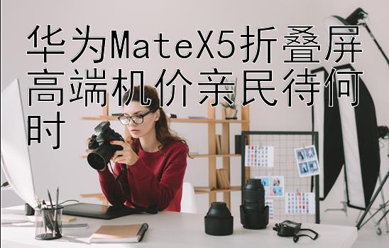 华为MateX5折叠屏高端机价亲民待何时